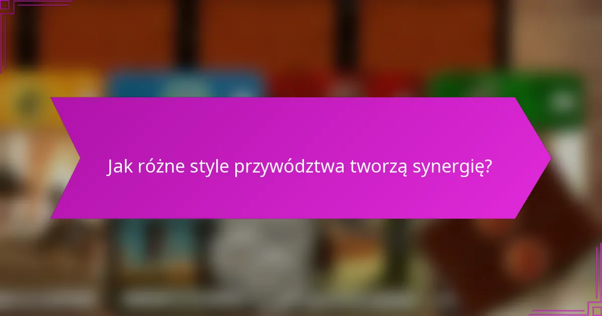 Jak różne style przywództwa tworzą synergię?