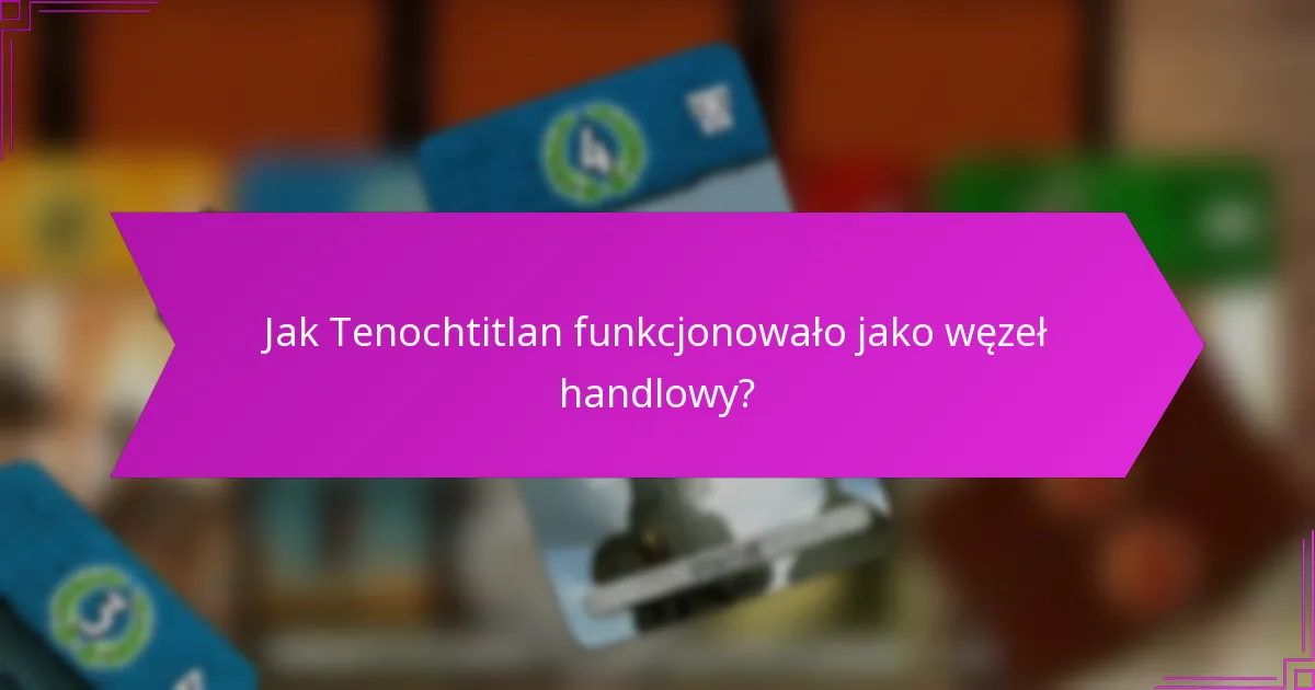 Jak Tenochtitlan funkcjonowało jako węzeł handlowy?