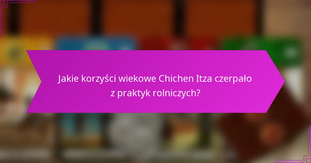 Jakie korzyści wiekowe Chichen Itza czerpało z praktyk rolniczych?