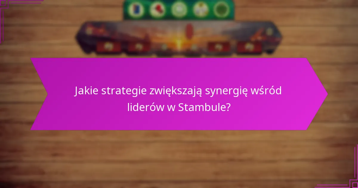 Jakie strategie zwiększają synergię wśród liderów w Stambule?